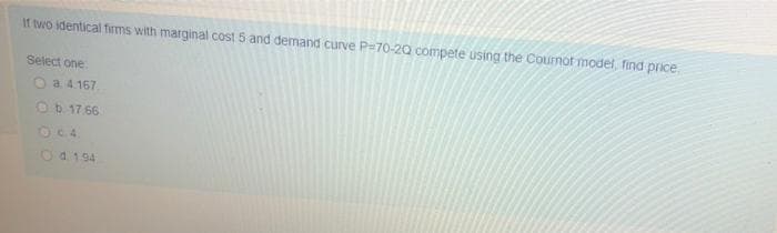 If two identical firms with marginal cost 5 and demand curve P=70-20 compete using the Coumot model, find price
Select one.
Oa 4 167
Ob 17 66
OC4
Od 194
