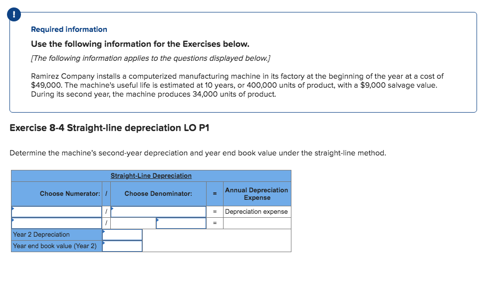 Required information
Use the following information for the Exercises below.
[The following information applies to the questions displayed below.]
Ramirez Company installs a computerized manufacturing machine in its factory at the beginning of the year at a cost of
$49,000. The machine's useful life is estimated at 10 years, or 400,000 units of product, with a $9,000 salvage value.
During its second year, the machine produces 34,000 units of product.
Exercise 8-4 Straight-line depreciation LO P1
Determine the machine's second-year depreciation and year end book value under the straight-line method.
Straight-Line Depreciation
Annual Depreciation
Expense
Choose Numerator: /
Choose Denominator:
Depreciation expense
Year 2 Depreciation
Year end book value (Year 2)
