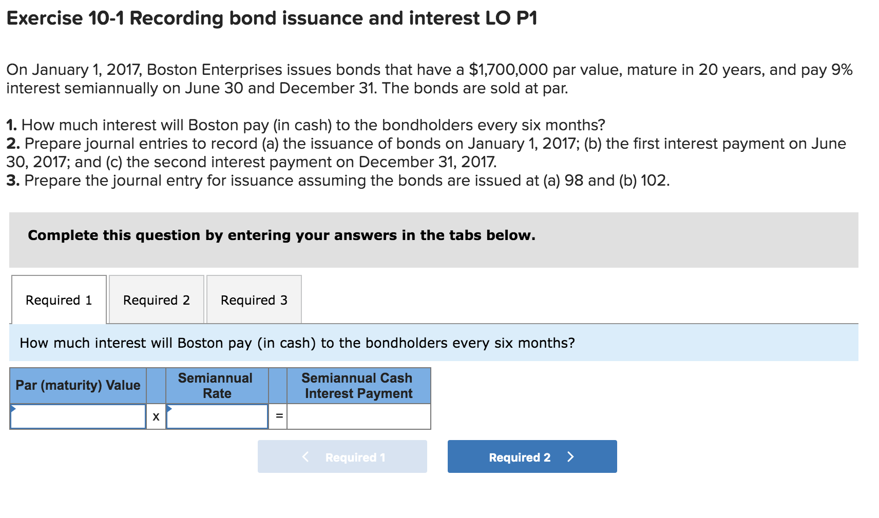 Exercise 10-1 Recording bond issuance and interest LO P1
On January 1, 2017, Boston Enterprises issues bonds that have a $1,700,000 par value, mature in 20 years, and pay 9%
interest semiannually on June 30 and December 31. The bonds are sold at par.
1. How much interest will Boston pay (in cash) to the bondholders every six months?
2. Prepare journal entries to record (a) the issuance of bonds on January 1, 2017; (b) the first interest payment on June
30, 2017; and (c) the second interest payment on December 31, 2017.
3. Prepare the journal entry for issuance assuming the bonds are issued at (a) 98 and (b) 102.
Complete this question by entering your answers in the tabs below.
Required 1
Required 2
Required 3
How much interest will Boston pay (in cash) to the bondholders every six months?
Semiannual
Semiannual Cash
Par (maturity) Value
Rate
Interest Payment
х
Required 1
Required 2 >
