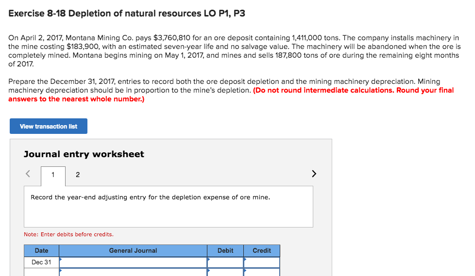 Exercise 8-18 Depletion of natural resources LO P1, P3
On April 2, 2017, Montana Mining Co. pays $3,760,810 for an ore deposit containing 1,411,000 tons. The company installs machinery in
the mine costing $183,900, with an estimated seven-year life and no salvage value. The machinery will be abandoned when the ore is
completely mined. Montana begins mining on May 1, 2017, and mines and sells 187,800 tons of ore during the remaining eight months
of 2017.
Prepare the December 31, 2017, entries to record both the ore deposit depletion and the mining machinery depreciation. Mining
machinery depreciation should be in proportion to the mine's depletion. (Do not round intermediate calculations. Round your final
answers to the nearest whole number.)
View transaction list
Journal entry worksheet
2
Record the year-end adjusting entry for the depletion expense of ore mine.
Note: Enter debits before credits.
Date
General Journal
Debit
Credit
Dec 31
