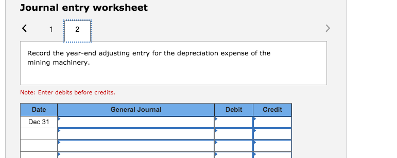 Journal entry worksheet
2
Record the year-end adjusting entry for the depreciation expense of the
mining machinery.
Note: Enter debits before credits.
Date
General Journal
Debit
Credit
Dec 31
