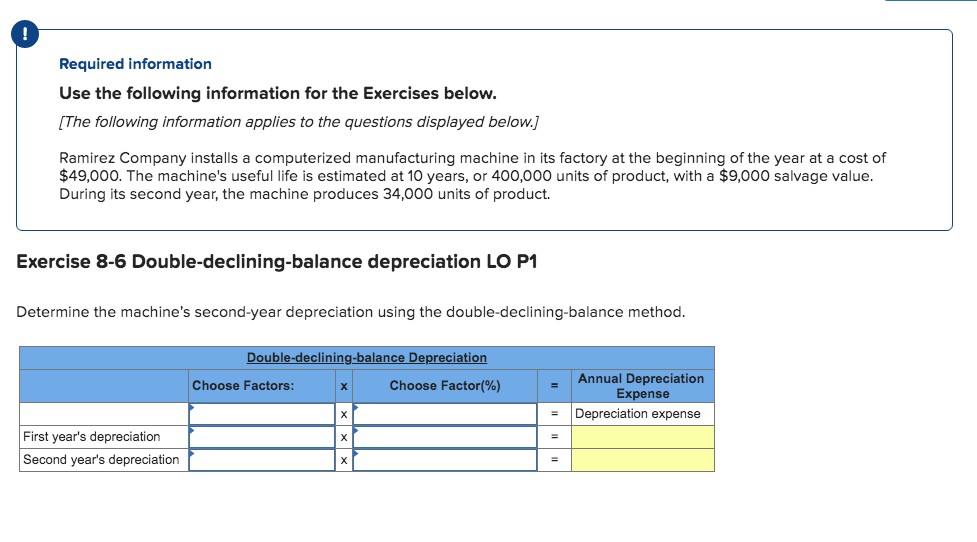Required information
Use the following information for the Exercises below.
[The following information applies to the questions displayed below.]
Ramirez Company installs a computerized manufacturing machine in its factory at the beginning of the year at a cost of
$49,000. The machine's useful life is estimated at 10 years, or 400,000 units of product, with a $9,000 salvage value.
During its second year, the machine produces 34,000 units of product.
Exercise 8-6 Double-declining-balance depreciation LO P1
Determine the machine's second-year depreciation using the double-declining-balance method.
Double-declining-balance Depreciation
Annual Depreciation
Expense
Choose Factors:
Choose Factor(%)
х
Depreciation expense
First year's depreciation
%3D
Second year's depreciation
