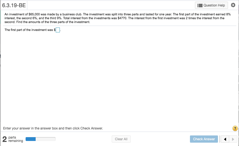 6.3.19-BE
E Question Help
An investment of $65,000 was made by a business club. The investment was split into three parts and lasted for one year. The first part of the investment earned 8%
interest, the second 6%, and the third 9%. Total interest from the investments was $4770. The interest from the first investment was 2 times the interest from the
second. Find the amounts of the three parts of the investment.
The first part of the investment was $
Enter your answer in the answer box and then click Check Answer.
parts
remaining
Clear All
Check Answer
