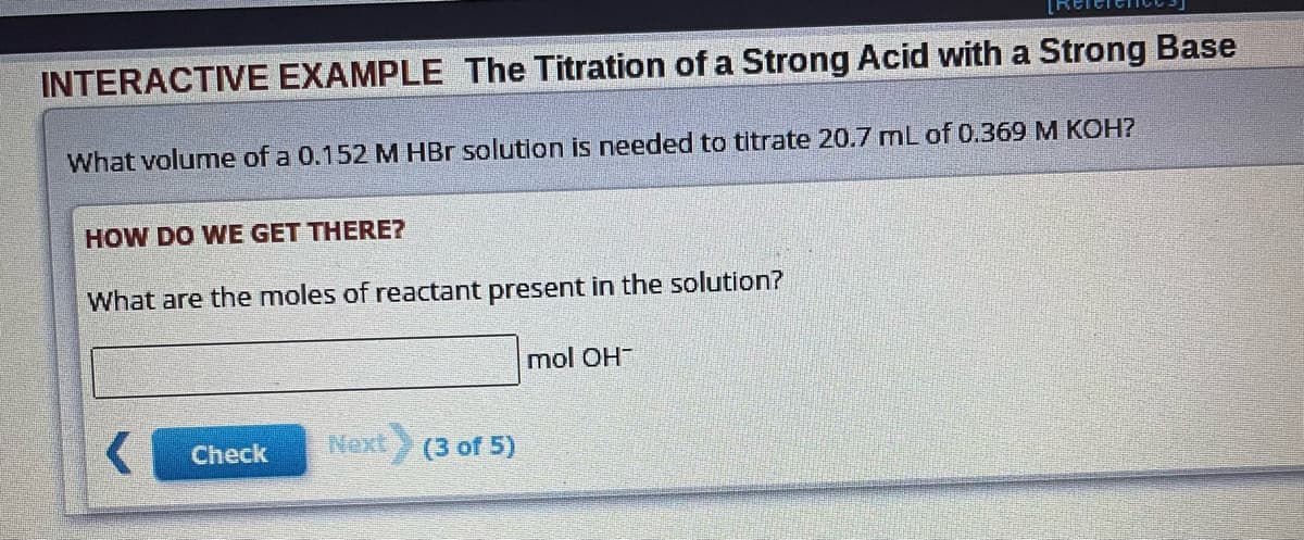 INTERACTIVE EXAMPLE The Titration of a Strong Acid with a Strong Base
What volume of a 0.152 M HBr solution is needed to titrate 20.7 mL of 0.369 M KOH?
HOW DO WE GET THERE?
What are the moles of reactant present in the solution?
Check
Next (3 of 5)
mol OH-