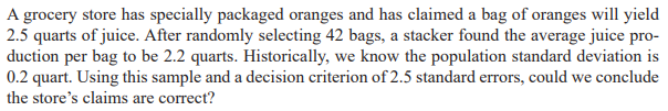 A grocery store has specially packaged oranges and has claimed a bag of oranges will yield
2.5 quarts of juice. After randomly selecting 42 bags, a stacker found the average juice pro-
duction per bag to be 2.2 quarts. Historically, we know the population standard deviation is
0.2 quart. Using this sample and a decision criterion of 2.5 standard errors, could we conclude
the store's claims are correct?
