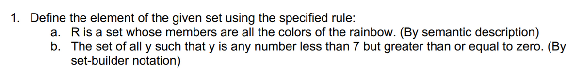 1. Define the element of the given set using the specified rule:
a. Ris a set whose members are all the colors of the rainbow. (By semantic description)
b. The set of all y such that y is any number less than 7 but greater than or equal to zero. (By
set-builder notation)
