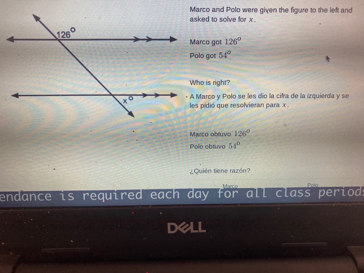 Marco and Polo were giyen the figure to the left and
asked to solve for x.
126°
Marco got 126°
Polo got 54°
Who is right?
· A Marco y Polo se les dio la cifra de la izquierda y se
les pidió que resolvieran para x.
Marco obtuvo 126°
Polo obtuvo 54°
¿Quién tiene razón?
Marco
Polo
endance is required each day for all class periods
DELL
