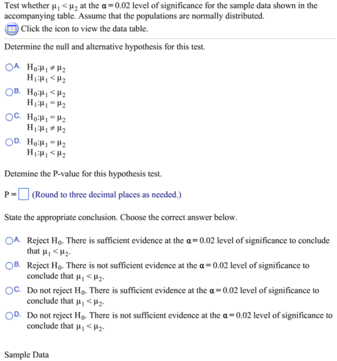 Test whether u, <Hz at the a=0.02 level of significance for the sample data shown in the
accompanying table. Assume that the populations are normally distributed.
Click the icon to view the data table.
Determine the null and alternative hypothesis for this test.
OA. Ho:H1#H2
OB. Ho:H1<H2
OC. Ho:H1 =H2
OD. Ho:H=H2
Detemine the P-value for this hypothesis test.
| (Round to three decimal places as needed.)
P =
State the appropriate conclusion. Choose the correct answer below.
OA. Reject Ho. There is sufficient evidence at the a=0.02 level of significance to conclude
that µ, <H2.
OB. Reject Ho. There is not sufficient evidence at the a = 0.02 level of significance to
conclude that µ, < H2.
OC. Do not reject Ho. There is sufficient evidence at the a= 0.02 level of significance to
conclude that µ, < H2.
OD. Do not reject Ho. There is not sufficient evidence at the a=0.02 level of significance to
conclude that µ <Hz.
Sample Data
