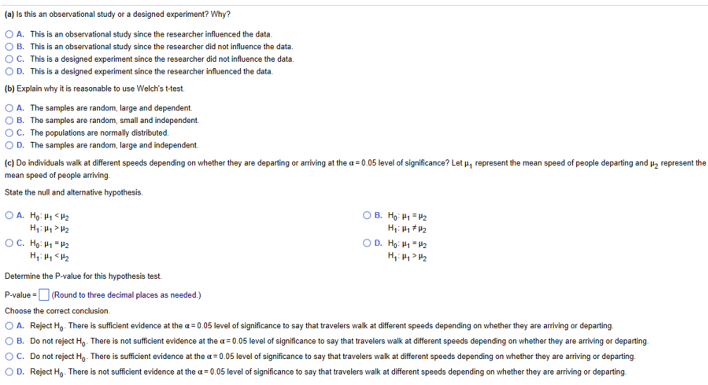 (a) Is this an observational study or a designed experiment? Why?
O A. This is an observational study since the researcher influenced the data.
O B. This is an observational study since the researcher did not influence the data.
O C. This is a designed experiment since the researcher did not influence the data.
O D. This is a designed experiment since the researcher influenced the data
(b) Explain why it is reasonable to use Welch's t-test.
O A. The samples are random, large and dependent.
O B. The samples are random, small and independent.
OC. The populations are normally distributed.
O D. The samples are random, large and independent.
(c) Do individuals walk at different speeds depending on whether they are departing or arriving at the a = 0.05 level of significance? Let p, represent the mean speed of people departing and u, represent the
mean speed of people arriving.
State the null and alternative hypothesis.
O A. Ho: H1 <H2
O B. H9: H1 = H2
H: H1> H2
OC. Ho: H1 = H2
O D. Ho: H1 = H2
Determine the P-value for this hypothesis test.
P-value = (Round to three decimal places as needed.)
Choose the correct conclusion.
O A. Reject H,- There is sufficient evidence at the a = 0.05 level of significance to say that travelers walk at different speeds depending on whether they are arriving or departing.
O B. Do not reject H,. There is not sufficient evidence at the a= 0.05 level of significance to say that travelers walk at different speeds depending on whether they are arriving or departing.
OC. Do not reject Ho. There is sufficient evidence at the a = 0.05 level of significance to say that travelers walk at different speeds depending on whether they are arriving or departing.
O D. Reject Ho- There is not sufficient evidence at the a = 0.05 level of significance to say that travelers walk at different speeds depending on whether they are arriving or departing.
