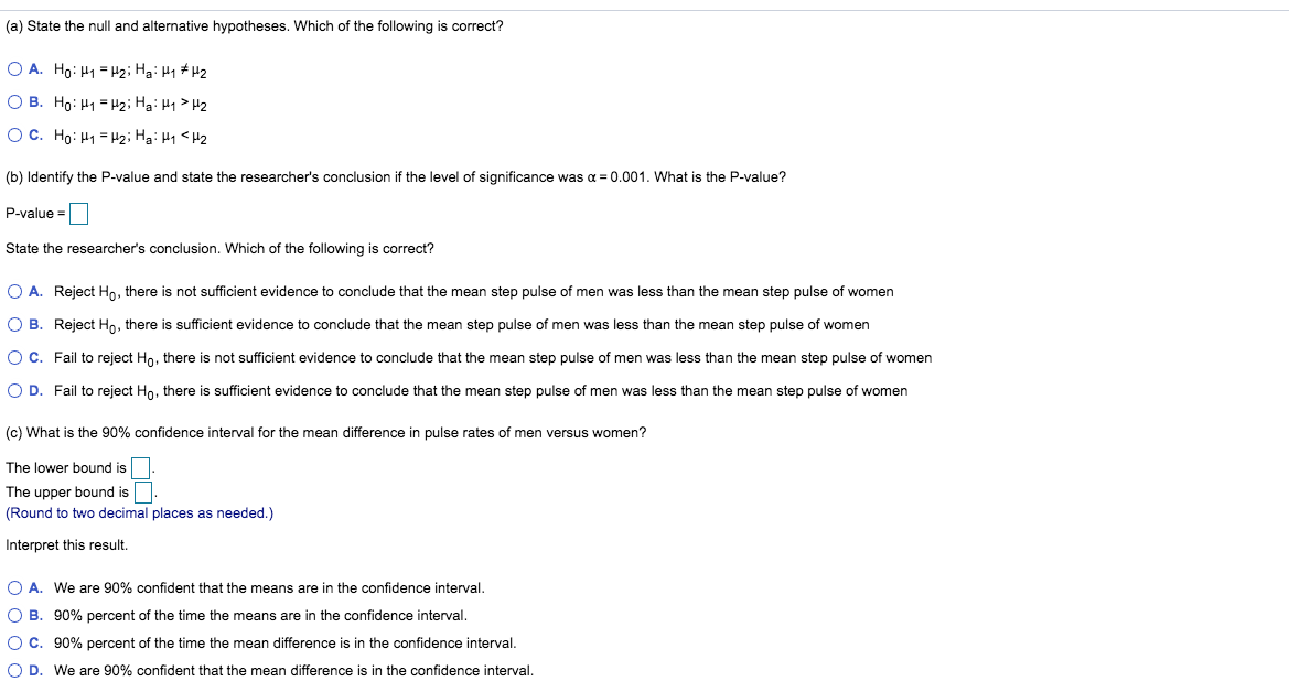 (a) State the null and alternative hypotheses. Which of the following is correct?
O A. Ho: H1 = H2; Hai H1 #H2
O B. Ho: H1 = H2; Hai H1 > H2
OC. Ho: H1 = H2; HaiH1 <H2
(b) Identify the P-value and state the researcher's conclusion if the level of significance was a = 0.001. What is the P-value?
P-value =
State the researcher's conclusion. Which of the following is correct?
O A. Reject Ho, there is not sufficient evidence to conclude that the mean step pulse of men was less than the mean step pulse of women
O B. Reject Ho, there is sufficient evidence to conclude that the mean step pulse of men was less than the mean step pulse of women
OC. Fail to reject Ho, there is not sufficient evidence to conclude that the mean step pulse of men was less than the mean step pulse of women
O D. Fail to reject Ho, there is sufficient evidence to conclude that the mean step pulse of men was less than the mean step pulse of women
(c) What is the 90% confidence interval for the mean difference in pulse rates of men versus women?
The lower bound is
The upper bound is
(Round to two decimal places as needed.)
Interpret this result.
O A. We are 90% confident that the means are in the confidence interval.
O B. 90% percent of the time the means are in the confidence interval.
O C. 90% percent of the time the mean difference is in the confidence interval.
O D. We are 90% confident that the mean difference is in the confidence interval.
