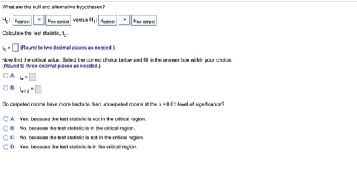 What are the null and altemative hypotheses?
Họ: Pcarpet Pno carpet versus H, Pcarpet Pno carpet
Calculate the test statistic, ty-
6-O (Round to two decimal places as needed.)
Now find the critical value. Select the correct choice below and fil in the answer box within your choloe.
(Round to three decimal places as needed.)
Do carpeted rooms have more bacteria than uncarpeted rooms at the a0.01 level of significance?
OA. Yes, because the test statistic is not in the oritical region.
OB. No, because the test statistic is in the critical region.
OC. No, because the test statistic is not in the critical region.
OD. Yes, because the tost statistic is in the critical region.
