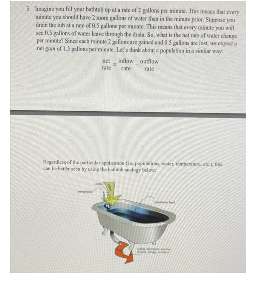 3. Imagine you fill your bathtub up at a rate of 2 gallons per minute. This means that every
minute you should have 2 more gallons of water than in the minute prior. Suppose you
drain the tub at a rate of 0.5 gallons per minute. This means that every minute you will
see 0.5 gallons of water leave through the drain. So, what is the net rate of water change
per minute? Since each minute 2 gallons are gained and 0.5 gallons are lost, we expect a
net gain of 1.5 gallons per minute. Let's think about a population in a similar way:
net
inflow outflow
rate
rate
rate
Regardless of the particular application (i.e. populations, water, temperature, etc.), this
can be better seen by using the bathtub analogy below:
migration
population level
2
A
dinse