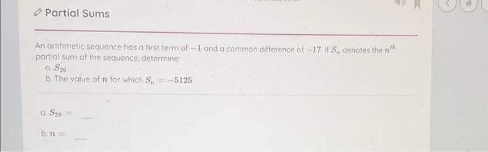 Partial Sums
An arithmetic sequence has a first term of -1 and a common difference of -17. If S, denotes the n
partial sum of the sequence, determine:
a. S29
b. The value of n for which S,= -5125
0. S29=
b. n =