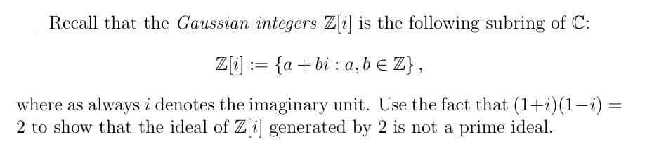 Recall that the Gaussian integers Z[i] is the following subring of C:
Z[i] = {a+bi a,b ≤ Z},
where as always i denotes the imaginary unit. Use the fact that (1+i)(1−i) =
2 to show that the ideal of Z[i] generated by 2 is not a prime ideal.
