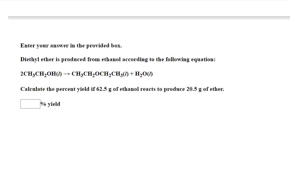 Enter your answer in the provided box.
Diethyl ether is produced from ethanol according to the following equation:
2CH3CH₂OH(1) CH3CH₂OCH₂CH3(1) + H₂O(1)
Calculate the percent yield if 62.5 g of ethanol reacts to produce 20.5 g of ether.
% yield