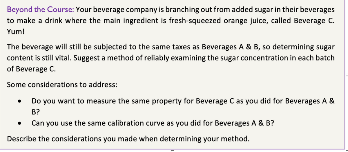 Beyond the Course: Your beverage company is branching out from added sugar in their beverages
to make a drink where the main ingredient is fresh-squeezed orange juice, called Beverage C.
Yum!
The beverage will still be subjected to the same taxes as Beverages A & B, so determining sugar
content is still vital. Suggest a method of reliably examining the sugar concentration in each batch
of Beverage C.
Some considerations to address:
Do you want to measure the same property for Beverage C as you did for Beverages A &
B?
● Can you use the same calibration curve as you did for Beverages A & B?
Describe the considerations you made when determining your method.