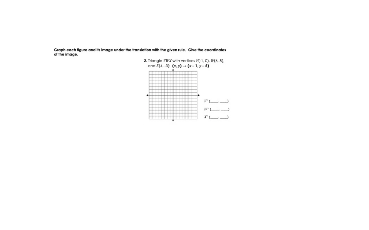 Graph each figure and its image under the translation with the given rule. Give the coordinates
of the image.
2. Triangle VWX with vertices V(-1, 0), W(6, 8).
and X(4, -3): (x, y) (x-1, y-5)
V'L.
W'
X'L.
