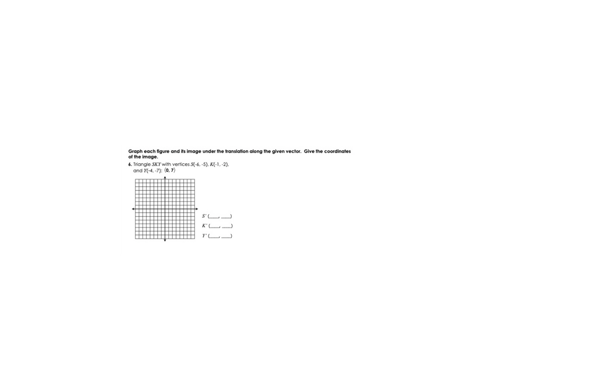 Graph each figure and its image under the translation along the given vector. Give the coordinates
of the image.
6. Triangle SKY with vertices S(-6, -5), K(-1, -2),
and Y(-4, -7): (0, 7)
S'L
K' (L
Y'L
