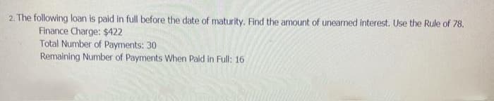 2. The following loan is paid in full before the date of maturity. Find the amount of unearned interest. Use the Rule of 78.
Finance Charge: $422
Total Number of Payments: 30
Remaining Number of Payments When Paid in Full: 16
