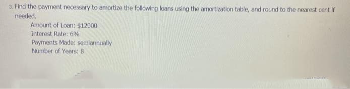 3. Find the payment necessary to amortize the following loans using the amortization table, and round to the nearest cent if
needed.
Amount of Loan: $12000
Interest Rate: 6%
Payments Made: semiannually
Number of Years: 8
