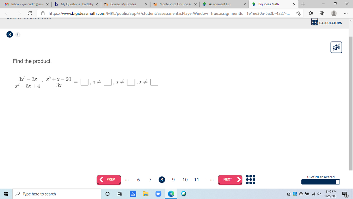 M Inbox - iyannadm@mo
b My Questions | bartleby x
n Course: My Grades
n Monte Vista On-Line Ac x
* Assignment List
* Big Ideas Math
+
8 https://www.bigideasmath.com/MRL/public/app/#/student/assessment;isPlayerWindow=true;assignmentld=1e1ee30a-5a2b-4227-.
CALCULATORS
i
Find the product.
3r2
х? — 5х + 4
3x
x² +x – 20
3x
18 of 20 answered
( PREV
6
7
8.
9
10 11
NEXT
2:40 PM
P Type here to search
1/25/2021
