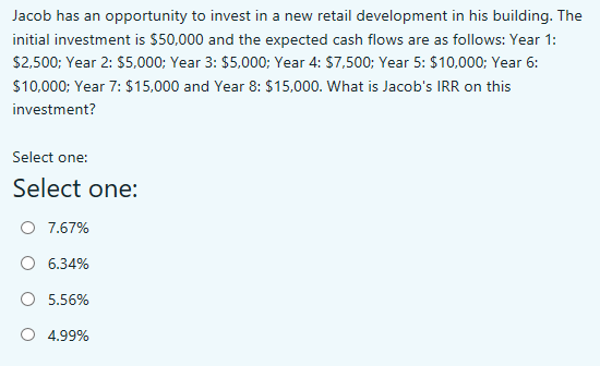 Jacob has an opportunity to invest in a new retail development in his building. The
initial investment is $50,000 and the expected cash flows are as follows: Year 1:
$2,500; Year 2: $5,000; Year 3: $5,000; Year 4: $7,500; Year 5: $10,000; Year 6:
$10,000; Year 7: $15,000 and Year 8: $15,000. What is Jacob's IRR on this
investment?
Select one:
Select one:
O 7.67%
O 6.34%
O 5.56%
O 4.99%
