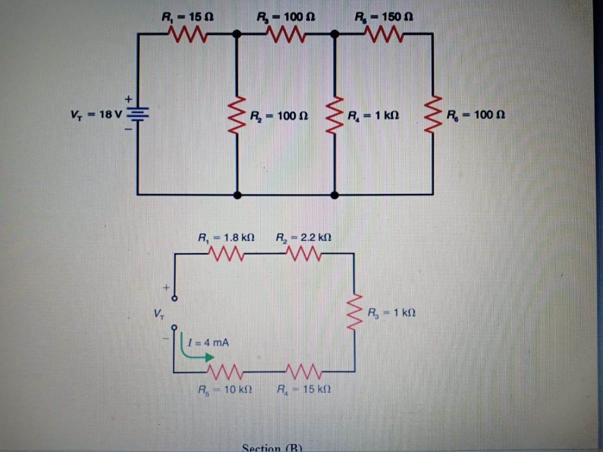 R,= 15 0
R= 100 n
R,=150 n
%3D
V, = 18 V
= 100 2
R= 1 kn
R,-
= 100 N
R, = 1.8 k)
R, 2.2 k2
R.-1 k2
I- 4 mA
R.-
-10kf2
R,-15 kQ
Section (B)
