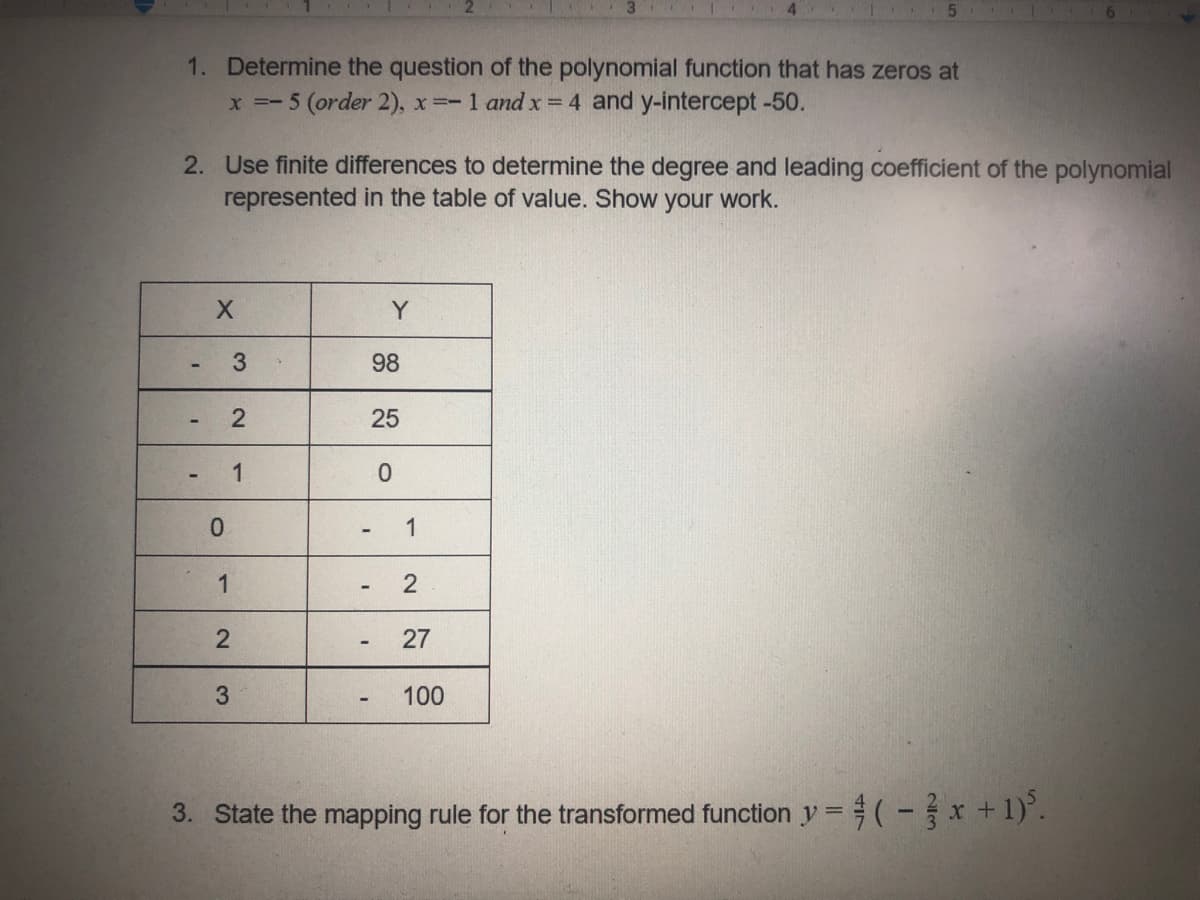 1. Determine the question of the polynomial function that has zeros at
x =- 5 (order 2), x=- 1 and x =4 and y-intercept -50.
2. Use finite differences to determine the degree and leading coefficient of the polynomial
represented in the table of value. Show your work.
Y
3
98
25
1
1
1
2
3.
100
3. State the mapping rule for the transformed function y = #(-x + 1)'.
27
