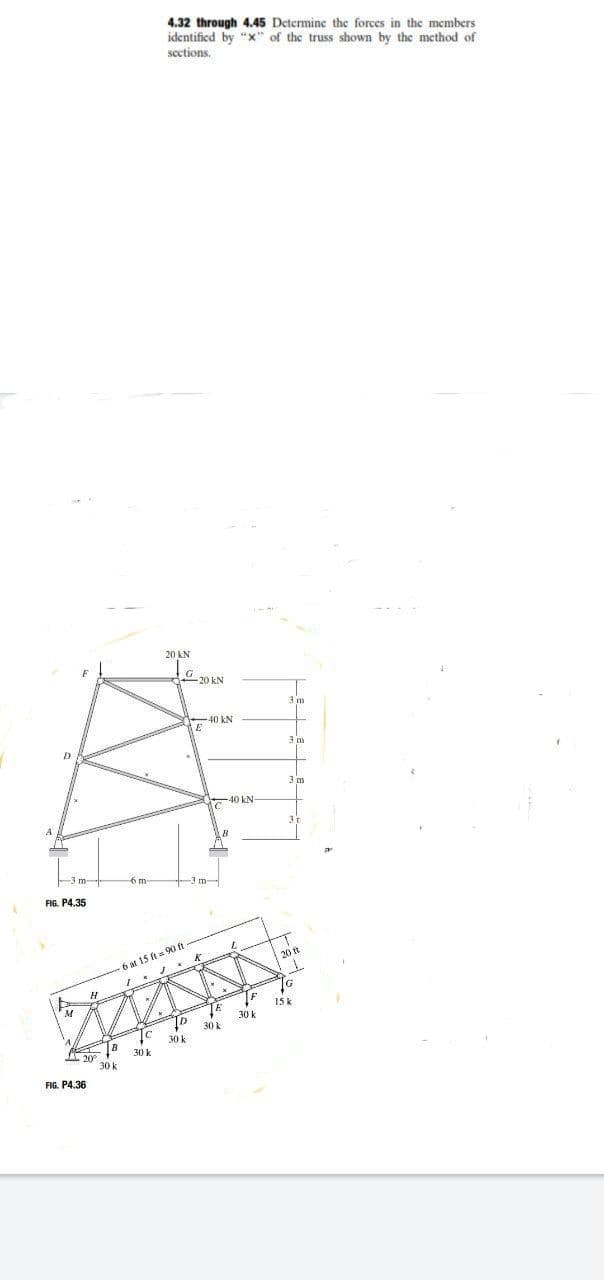 4.32 through 4.45 Determine the forces in the members
identified by "x" of the truss shown by the method of
sections.
20 kN
G 20 kN
3 m
40 kN
D
3m
3 m
40 kN
6 m
-3 m-
FIG. P4.35
6 at 15 ft 90 ft
20 t
IG
15 k
30k
30k
30
30 k
FIG. P4.36
