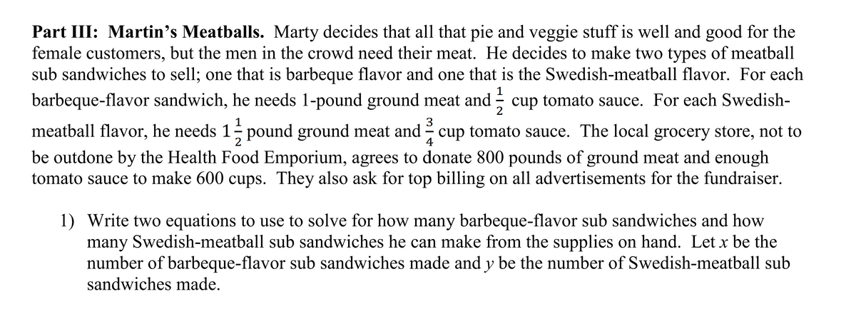 Part III: Martin's Meatballs. Marty decides that all that pie and veggie stuff is well and good for the
female customers, but the men in the crowd need their meat. He decides to make two types of meatball
sub sandwiches to sell; one that is barbeque flavor and one that is the Swedish-meatball flavor. For each
1
barbeque-flavor sandwich, he needs 1-pound ground meat and - cup tomato sauce. For each Swedish-
2
1
3
meatball flavor, he needs 1 pound ground meat and - cup tomato sauce. The local grocery store, not to
2
4
be outdone by the Health Food Emporium, agrees to donate 800 pounds of ground meat and enough
tomato sauce to make 600 cups. They also ask for top billing on all advertisements for the fundraiser.
1) Write two equations to use to solve for how many barbeque-flavor sub sandwiches and how
many Swedish-meatball sub sandwiches he can make from the supplies on hand. Let x be the
number of barbeque-flavor sub sandwiches made and y be the number of Swedish-meatball sub
sandwiches made.
