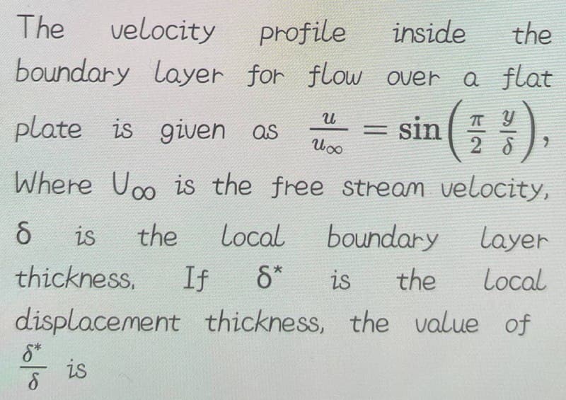 The
velocity
profile
inside
the
boundary layer for flow over a flat
U
п у
plate is given as
= sin
И со
28
Where Uoo is the free stream velocity,
6
boundary
is the Local
thickness. If 8*
displacement
is
8*
8
Layer
is the
Local
thickness, the value of