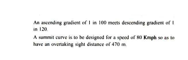 An ascending gradient of 1 in 100 meets descending gradient of I
in 120.
A summit curve is to be designed for a speed of 80 Kmph so as to
have an overtaking sight distance of 470 m.