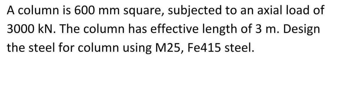 A column is 600 mm square, subjected to an axial load of
3000 kN. The column has effective length of 3 m. Design
the steel for column using M25, Fe415 steel.