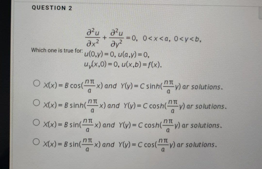 QUESTION 2
a²ua²u
ах2 дуг
Which one is true for: u(0,y) = 0, u(a,y) = 0,
O
O x(x)= B cos(-
+ -= 0, 0<x<a, 0<y<b,
u₁(x,0)=0, u(x,b)=f(x).
nπ
-x) and Y(y) = C sinh(y) ar solutions.
a
X(x)= B sinh(-
nh(x) and Y(y) = C cosh(y) ar solutions.
a
Ox(x) = B sin(x) and Y(y) = C cosh(y) ar solutions.
Ox(x) = B sin(x) and Y(y) = C cos(y) ar solutions.