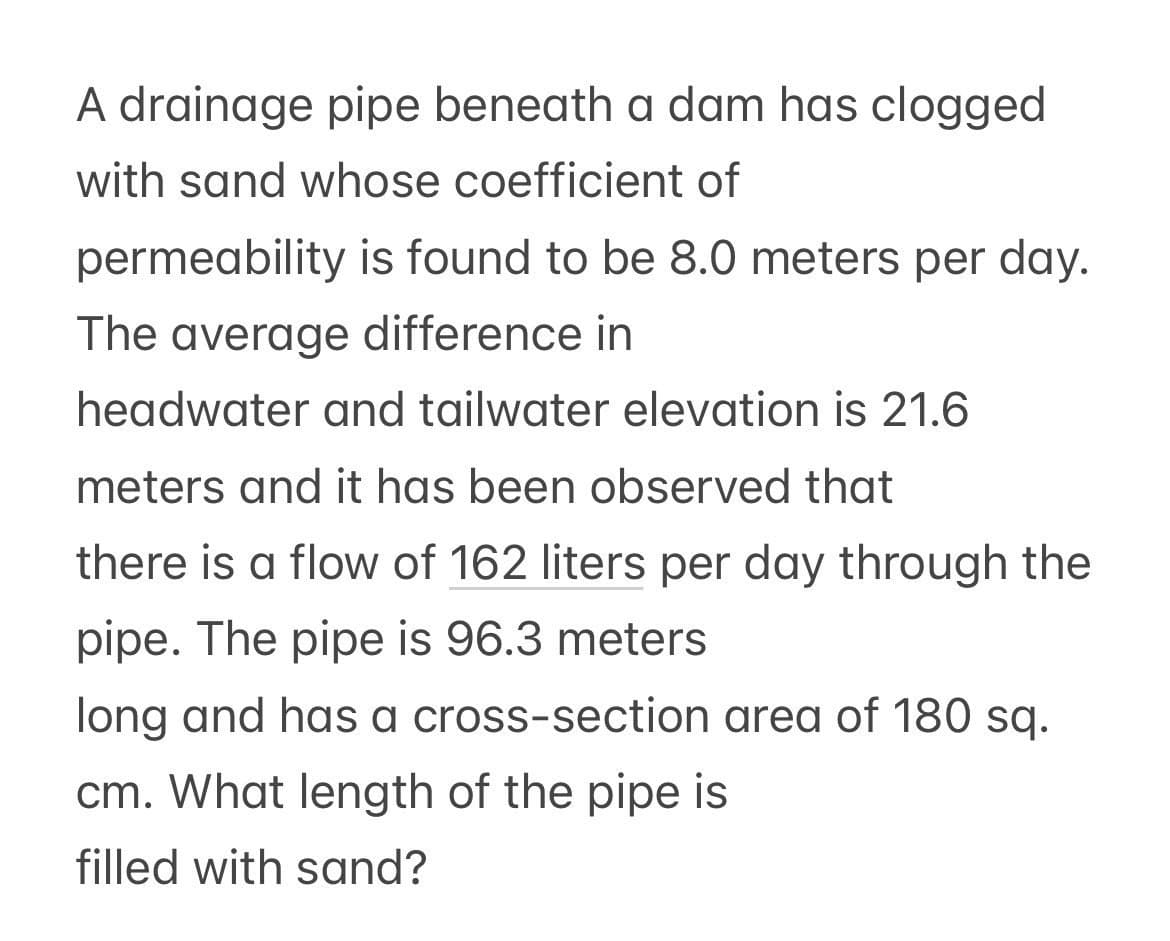 A drainage pipe beneath a dam has clogged
with sand whose coefficient of
permeability is found to be 8.0 meters per day.
The average difference in
headwater and tailwater elevation is 21.6
meters and it has been observed that
there is a flow of 162 liters per day through the
pipe. The pipe is 96.3 meters
long and has a cross-section area of 180 sq.
cm. What length of the pipe is
filled with sand?