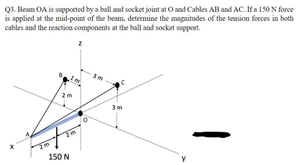 Q3. Beam OA is supported by a ball and socket joint at O and Cables AB and AC. If a 150 N force
is applied at the mid-point of the beam, determine the magnitudes of the tension forces in both
cables and the reaction components at the ball and socket support.
X
A
2 m
B
2 m
1 m
2 m
150 N
Z
O
3 m
C
3m
у