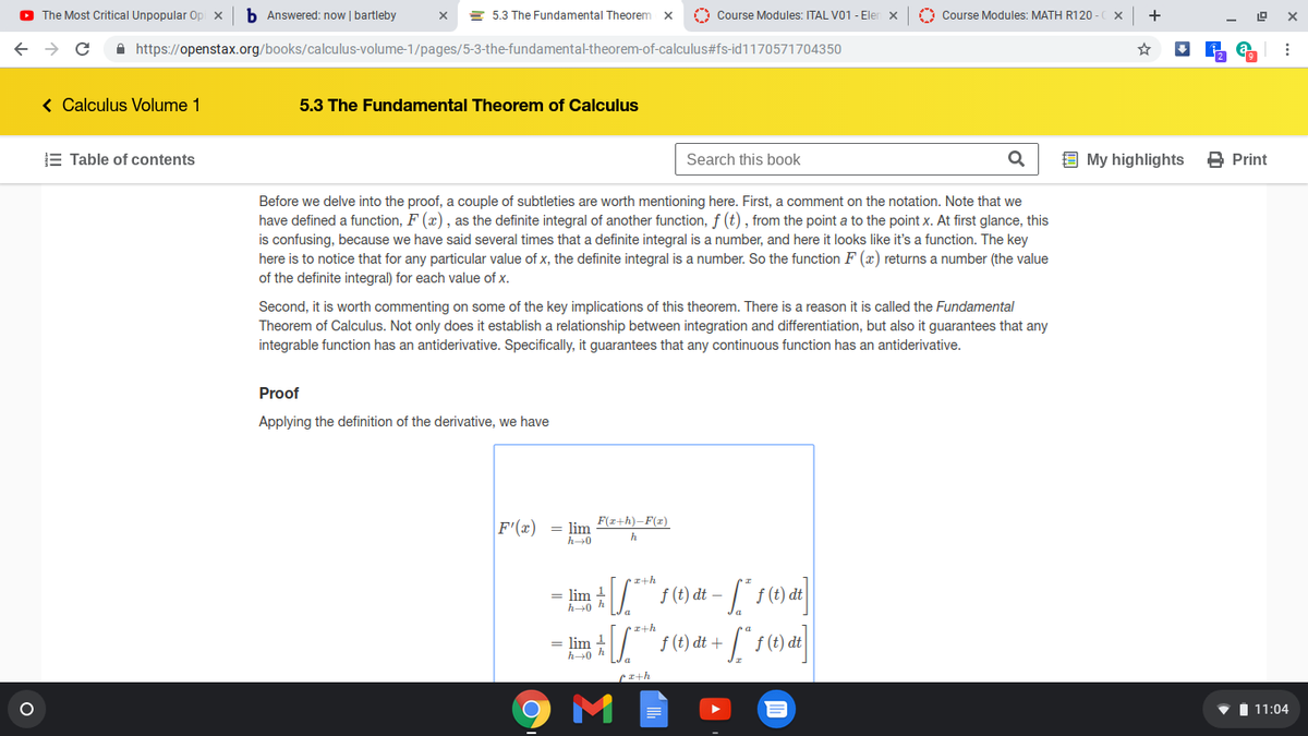 O The Most Critical Unpopular Op x
b Answered: now | bartleby
= 5.3 The Fundamental Theorem
O Course Modules: ITAL V01 - Ele
O Course Modules: MATH R120
+
A https://openstax.org/books/calculus-volume-1/pages/5-3-the-fundamental-theorem-of-calculus#fs-id1170571704350
< Calculus Volume 1
5.3 The Fundamental Theorem of Calculus
E Table of contents
Search this book
9 My highlights
B Print
Before we delve into the proof, a couple of subtleties are worth mentioning here. First, a comment on the notation. Note that we
have defined a function, F (x), as the definite integral of another function, f (t), from the point a to the point x. At first glance, this
is confusing, because we have said several times that a definite integral is a number, and here it looks like it's a function. The key
here is to notice that for any particular value of x, the definite integral is a number. So the function F (x) returns a number (the value
of the definite integral) for each value of x.
Second, it is worth commenting on some of the key implications of this theorem. There is a reason it is called the Fundamental
Theorem of Calculus. Not only does it establish a relationship between integration and differentiation, but also it guarantees that any
integrable function has an antiderivative. Specifically, it guarantees that any continuous function has an antiderivative.
Proof
Applying the definition of the derivative, we have
F'(x) = lim F(z+h)–F(z)
h
h0
ra+h
= lim 1
Af (t) dt –
• x+h
= lim 1
h+0 h
f (t) dt +
M
I 11:04
