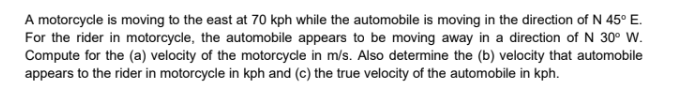 A motorcycle is moving to the east at 70 kph while the automobile is moving in the direction of N 45° E.
For the rider in motorcycle, the automobile appears to be moving away in a direction of N 30° W.
Compute for the (a) velocity of the motorcycle in m/s. Also determine the (b) velocity that automobile
appears to the rider in motorcycle in kph and (c) the true velocity of the automobile in kph.