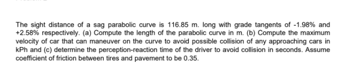 The sight distance of a sag parabolic curve is 116.85 m. long with grade tangents of -1.98% and
+2.58% respectively. (a) Compute the length of the parabolic curve in m. (b) Compute the maximum
velocity of car that can maneuver on the curve to avoid possible collision of any approaching cars in
kPh and (c) determine the perception-reaction time of the driver to avoid collision in seconds. Assume
coefficient of friction between tires and pavement to be 0.35.