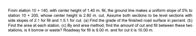 From station 10 + 140, with center height of 1.40 m. fill, the ground line makes a uniform slope of 5% to
station 10 + 200, whose center height is 2.80 m. cut. Assume both sections to be level sections with
side slopes of 2:1 for fill and 1.5:1 for cut. (a) Find the grade of the finished road surface in percent. (b)
Find the area at each station. (c) By end area method, find the amount of cut and fill between these two
stations, is it borrow or waste? Roadway for fill is 9.00 m. and for cut it is 10.00 m.