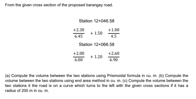 From the given cross section of the proposed barangay road.
Station 12+046.58
+2.30
6.45
+ 1.50
+2.00
6.00
Station 12+066.58
+1.00
4.5
+ 1.20
+2.60
6.90
(a) Compute the volume between the two stations using Prismoidal formula in cu. m. (b) Compute the
volume between the two stations using end area method in cu. m. (c) Compute the volume between the
two stations it the road is on a curve which turns to the left with the given cross sections if it has a
radius of 200 m in cu. m.