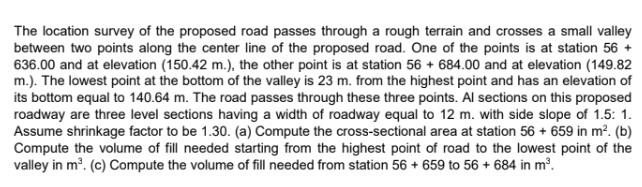 The location survey of the proposed road passes through a rough terrain and crosses a small valley
between two points along the center line of the proposed road. One of the points is at station 56 +
636.00 and at elevation (150.42 m.), the other point is at station 56 + 684.00 and at elevation (149.82
m.). The lowest point at the bottom of the valley is 23 m. from the highest point and has an elevation of
its bottom equal to 140.64 m. The road passes through these three points. Al sections on this proposed
roadway are three level sections having a width of roadway equal to 12 m. with side slope of 1.5: 1.
Assume shrinkage factor to be 1.30. (a) Compute the cross-sectional area at station 56 + 659 in m². (b)
Compute the volume of fill needed starting from the highest point of road to the lowest point of the
valley in m³. (c) Compute the volume of fill needed from station 56 + 659 to 56 + 684 in m³.