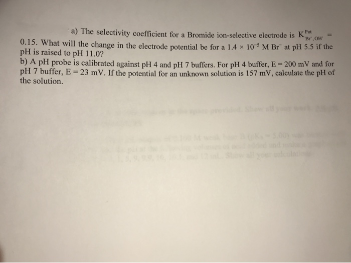 a) The selectivity coefficient for a Bromide ion-selective electrode is K
Br,OH
0.15. What will the change in the electrode potential be for a 1.4 x 10 M Br at pH 5.5 if the
pH is raised to pH 11.0?
b) A pH probe is calibrated against pH 4 and pH 7 buffers. For pH 4 buffer, E = 200 mV and for
pH 7 buffer, E = 23 mV. If the potential for an unknown solution is 157 mV, calculate the pH of
the solution.
