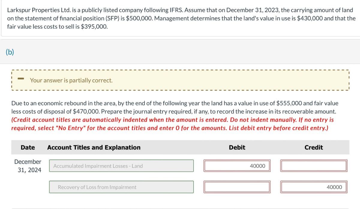 Larkspur Properties Ltd. is a publicly listed company following IFRS. Assume that on December 31, 2023, the carrying amount of land
on the statement of financial position (SFP) is $500,000. Management determines that the land's value in use is $430,000 and that the
fair value less costs to sell is $395,000.
(b)
Your answer is partially correct.
Due to an economic rebound in the area, by the end of the following year the land has a value in use of $555,000 and fair value
less costs of disposal of $470,000. Prepare the journal entry required, if any, to record the increase in its recoverable amount.
(Credit account titles are automatically indented when the amount is entered. Do not indent manually. If no entry is
required, select "No Entry" for the account titles and enter O for the amounts. List debit entry before credit entry.)
Date
Account Titles and Explanation
December
31, 2024
Accumulated Impairment Losses - Land
Recovery of Loss from Impairment
Debit
40000
Credit
40000
I