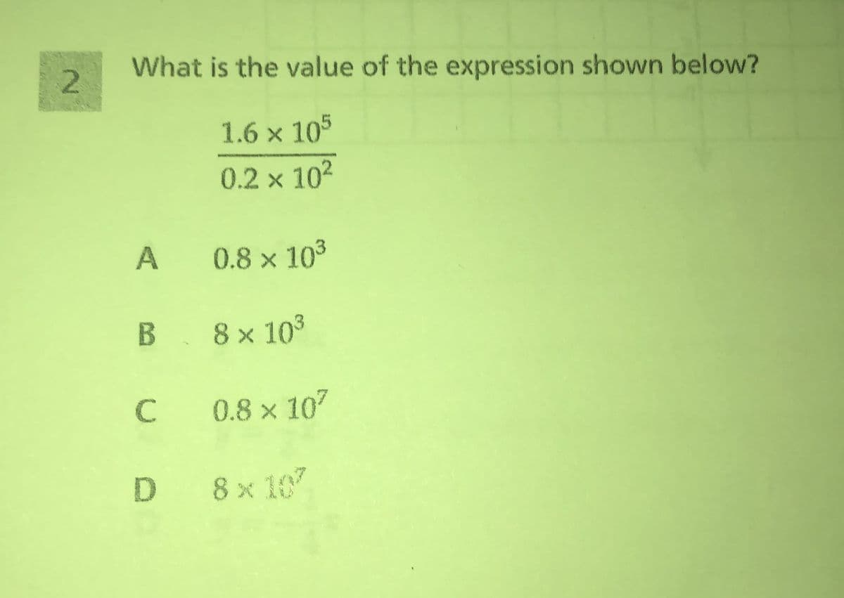 What is the value of the expression shown below?
1.6 × 105
0.2 x 102
A
0.8 x 103
B 8x103
C
0.8 x 107
D 8x 10
2.
