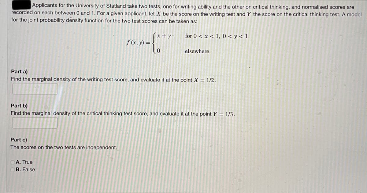 Applicants for the University of Statland take two tests, one for writing ability and the other on critical thinking, and normalised scores are
recorded on each between 0 and 1. For a given applicant, let X be the score on the writing test and Y the score on the critical thinking test. A model
for the joint probability density function for the two test scores can be taken as:
for 0 < x < 1, 0 < y < 1
x + y
f (x, y) = {
elsewhere.
Part a)
Find the marginal density of the writing test score, and evaluate it at the point X = 1/2.
Part b)
Find the marginal density of the critical thinking test score, and evaluate it at the pointY = 1/3.
Part c)
The scores on the two tests are independent.
A. True
B. False
