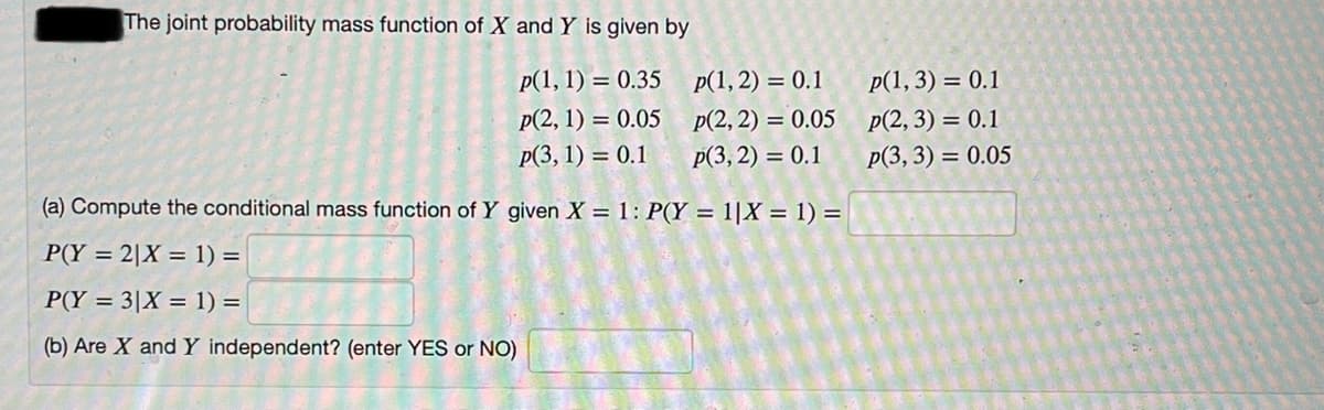 The joint probability mass function of X and Y is given by
p(1, 1) = 0.35
p(1, 2) = 0.1
p(1,3) = 0.1
p(2, 1) = 0.05
p(2, 2) = 0.05
p(2, 3) = 0.1
Р(3, 1) %3D 0.1
Р(3, 2) %3D 0.1
p(3, 3) = 0.05
(a) Compute the conditional mass function of Y given X = 1: P(Y = 1|X = 1) =
P(Y = 2|X = 1) =
P(Y = 3|X = 1) =
(b) Are X and Y independent? (enter YES or NO)
