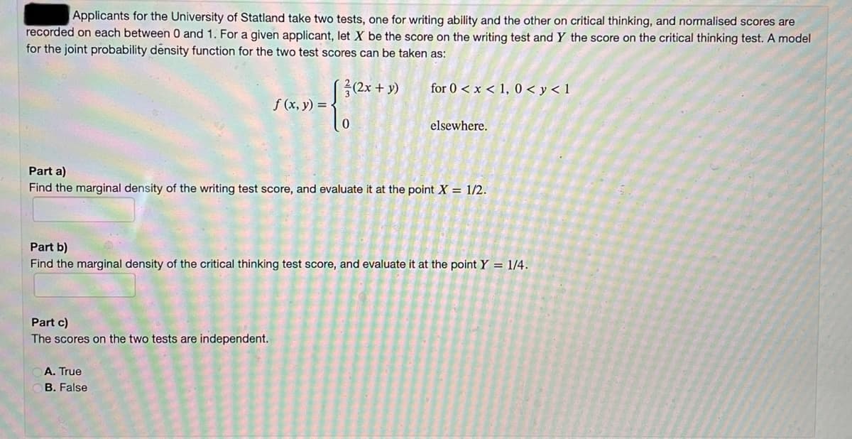 Applicants for the University of Statland take two tests, one for writing ability and the other on critical thinking, and normalised scores are
recorded on each between 0 and 1. For a given applicant, let X be the score on the writing test and Y the score on the critical thinking test. A model
for the joint probability density function for the two test scores can be taken as:
for 0 < x < 1, 0< y < 1
f (x, y) =
elsewhere.
Part a)
Find the marginal density of the writing test score, and evaluate it at the point X = 1/2.
Part b)
Find the marginal density of the critical thinking test score, and evaluate it at the point Y = 1/4.
Part c)
The scores on the two tests are independent.
A. True
B. False
