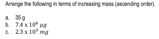 Arrange the following in terms of increasing mass (ascending order).
a. 35 g
b.
C.
7.4 x 106 µg
2.3 x 10³ mg