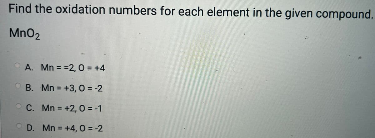 Find the oxidation numbers for each element in the given compound.
MnO₂
A. Mn = =2, 0 = +4
OB. Mn = +3,0 = -2
C. Mn = +2, 0 = -1
Mn = +4,0 = -2
OD.
I